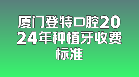 厦门登特口腔2024年种植牙收费标准