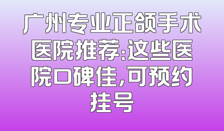 广州专业正颌手术医院推荐：这些医院口碑佳，可预约挂号