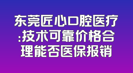 东莞匠心口腔医疗：技术可靠价格合理能否医保报销