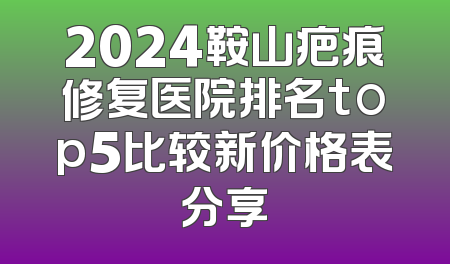 2024鞍山疤痕修复医院排名top5比较新价格表分享