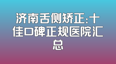 济南舌侧矫正：十佳口碑正规医院汇总