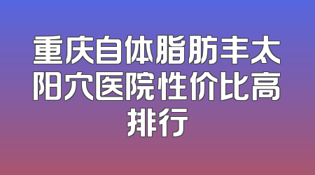 重庆自体脂肪丰太阳穴医院性价比高排行