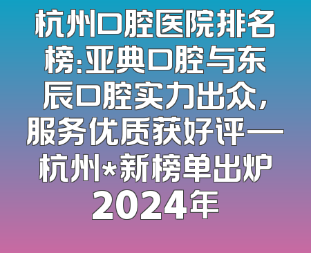 杭州口腔医院排名榜：亚典口腔与东辰口腔实力出众，服务优质获好评—杭州*新榜单出炉2024年
