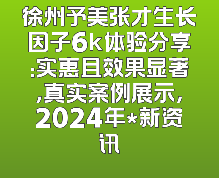徐州予美张才生长因子6k体验分享：实惠且效果显著，真实案例展示，2024年*新资讯