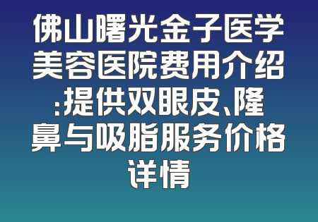 佛山曙光金子医学美容医院费用介绍：提供双眼皮、隆鼻与吸脂服务价格详情