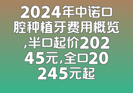 2024年中诺口腔种植牙费用概览，半口起价20245元，全口20245元起