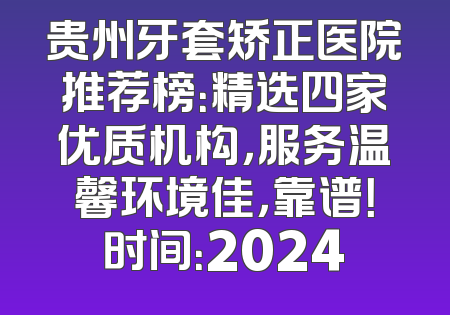 贵州牙套矫正医院推荐榜：精选四家优质机构，服务温馨环境佳，靠谱！时间：2024