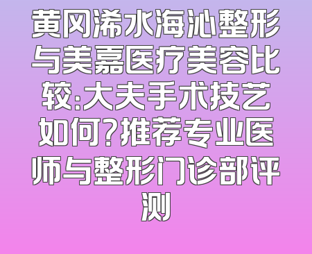 黄冈浠水海沁整形与美嘉医疗美容比较：大夫手术技艺如何？推荐专业医师与整形门诊部评测