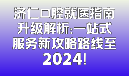 济仁口腔就医指南升级解析：一站式服务新攻略路线至2024！