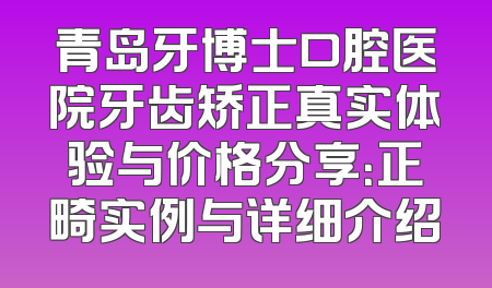 青岛牙博士口腔医院牙齿矫正真实体验与价格分享：正畸实例与详细介绍