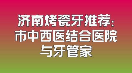 济南烤瓷牙推荐：市中西医结合医院与牙管家