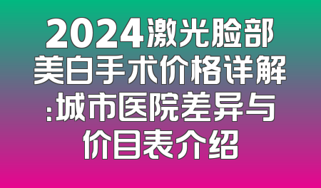 2024激光脸部美白手术价格详解：城市医院差异与价目表介绍