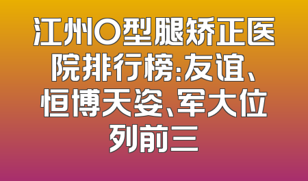 江州O型腿矫正医院排行榜：友谊、恒博天姿、军大位列前三
