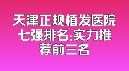 天津正规植发医院七强排名：实力推荐前三名