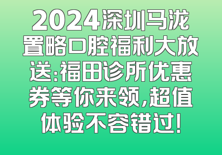 2024深圳马泷置略口腔福利大放送：福田诊所优惠券等你来领，超值体验不容错过！