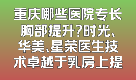 重庆哪些医院专长胸部提升？时光、华美、星荣医生技术卓越于乳房上提