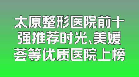太原整形医院前十强推荐时光、美媛荟等优质医院上榜