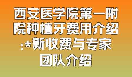 西安医学院第一附院种植牙费用介绍：*新收费与专家团队介绍