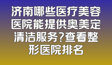 济南哪些医疗美容医院能提供奥美定清洁服务？查看整形医院排名