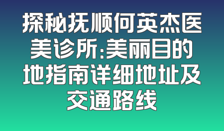探秘抚顺何英杰医美诊所：美丽目的地指南详细地址及交通路线