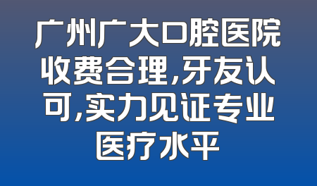 广州广大口腔医院收费合理，牙友认可，实力见证专业医疗水平