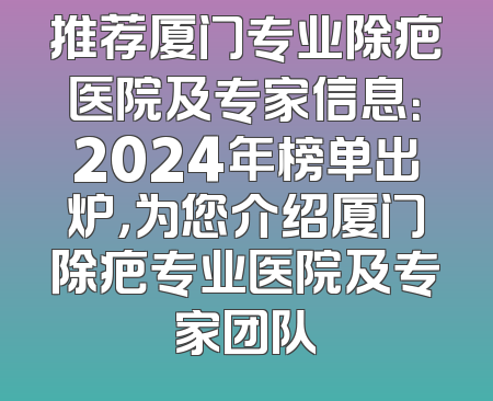 推荐厦门专业除疤医院及专家信息：2024年榜单出炉，为您介绍厦门除疤专业医院及专家团队