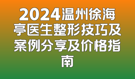 2024温州徐海亭医生整形技巧及案例分享及价格指南