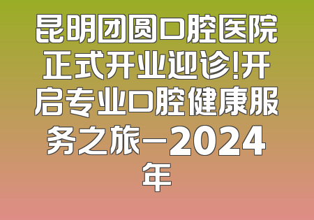 昆明团圆口腔医院正式开业迎诊！开启专业口腔健康服务之旅_2024年