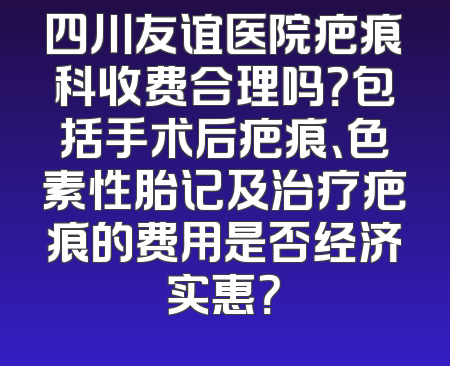 四川友谊医院疤痕科收费合理吗？包括手术后疤痕、色素性胎记及治疗疤痕的费用是否经济实惠？