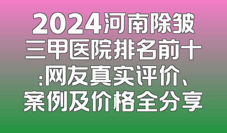 2024河南除皱三甲医院排名前十：网友真实评价、案例及价格全分享