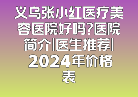 义乌张小红医疗美容医院好吗？医院简介|医生推荐| 2024年价格表