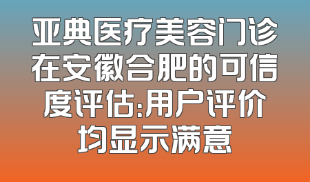 亚典医疗美容门诊在安徽合肥的可信度评估：用户评价均显示满意