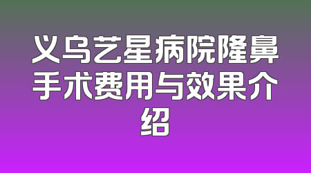 义乌艺星病院隆鼻手术费用与效果介绍