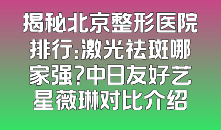 揭秘北京整形医院排行：激光祛斑哪家强？中日友好艺星薇琳对比介绍