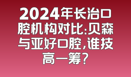 2024年长治口腔机构对比：贝森与亚好口腔，谁技高一筹？