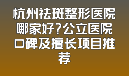 杭州祛斑整形医院哪家好？公立医院口碑及擅长项目推荐