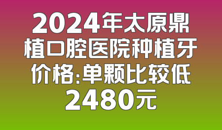 2024年太原鼎植口腔医院种植牙价格：单颗比较低2480元