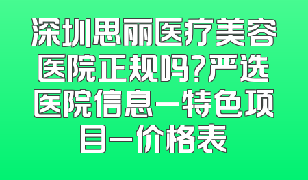 深圳思丽医疗美容医院正规吗？严选医院信息_特色项目_价格表