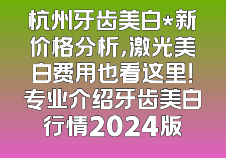 杭州牙齿美白*新价格分析，激光美白费用也看这里！专业介绍牙齿美白行情2024版
