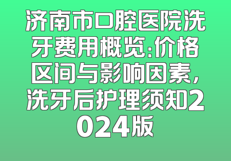 济南市口腔医院洗牙费用概览：价格区间与影响因素，洗牙后护理须知2024版
