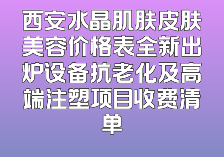 西安水晶肌肤皮肤美容价格表全新出炉设备抗老化及高端注塑项目收费清单