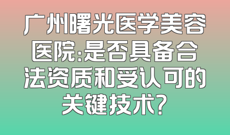 广州曙光医学美容医院：是否具备合法资质和受认可的关键技术？
