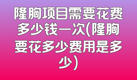 隆胸项目需要花费多少钱一次(隆胸要花多少费用是多少)