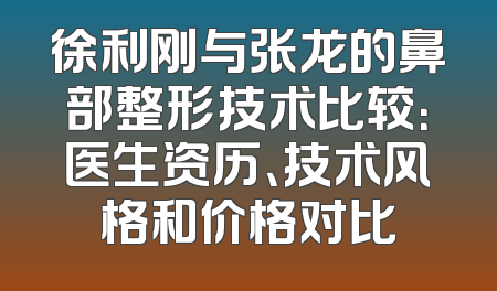 徐利刚与张龙的鼻部整形技术比较：医生资历、技术风格和价格对比