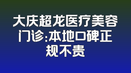 大庆超龙医疗美容门诊：本地口碑正规不贵