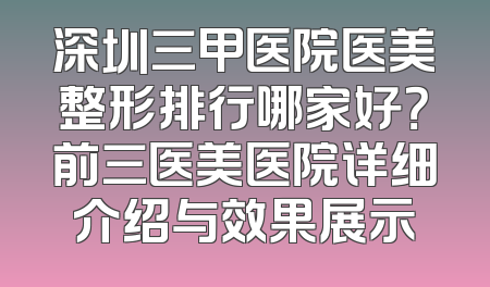 深圳三甲医院医美整形排行哪家好？前三医美医院详细介绍与效果展示
