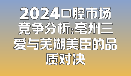 2024口腔市场竞争分析：亳州三爱与芜湖美臣的品质对决