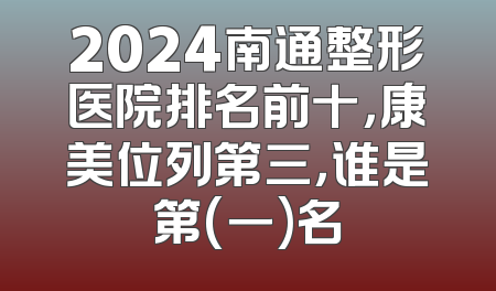 2024南通整形医院排名前十，康美位列第三，谁是第(一)名