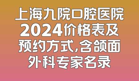 上海九院口腔医院2024价格表及预约方式，含颌面外科专家名录