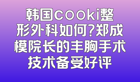 韩国cooki整形外科如何？郑成模院长的丰胸手术技术备受好评